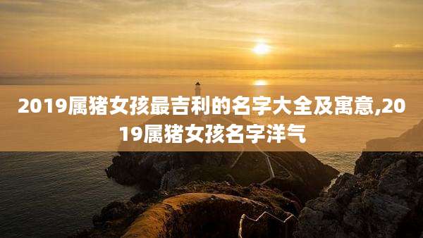 2019属猪女孩最吉利的名字大全及寓意,2019属猪女孩名字洋气