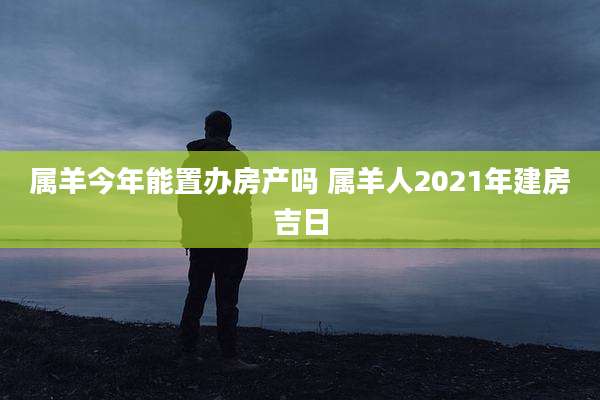 属羊今年能置办房产吗 属羊人2021年建房吉日