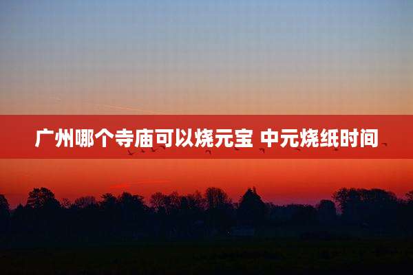 广州哪个寺庙可以烧元宝 中元烧纸时间