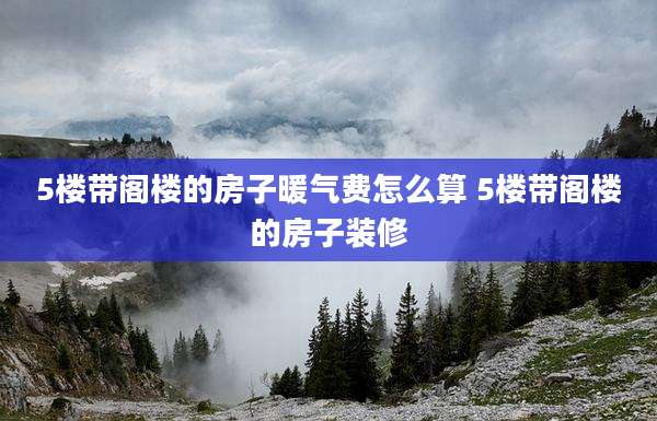 5楼带阁楼的房子暖气费怎么算 5楼带阁楼的房子装修