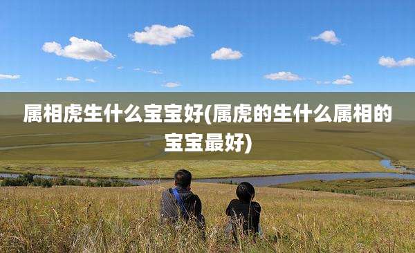 属相虎生什么宝宝好(属虎的生什么属相的宝宝最好)