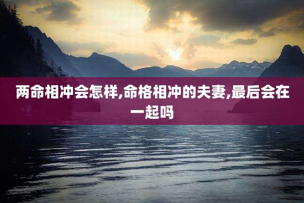 两命相冲会怎样,命格相冲的夫妻,最后会在一起吗
