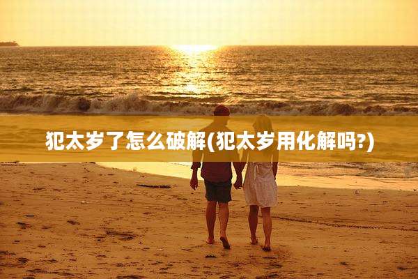 犯太岁了怎么破解(犯太岁用化解吗?)