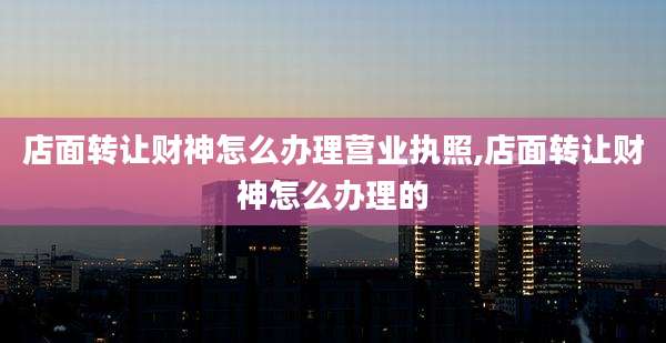 店面转让财神怎么办理营业执照,店面转让财神怎么办理的