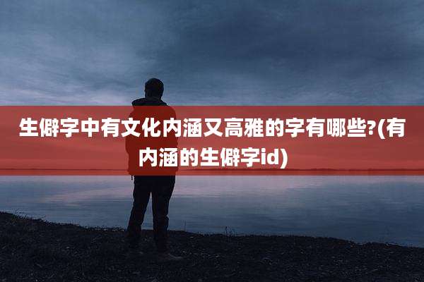 生僻字中有文化内涵又高雅的字有哪些?(有内涵的生僻字id)