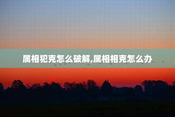 属相犯克怎么破解,属相相克怎么办