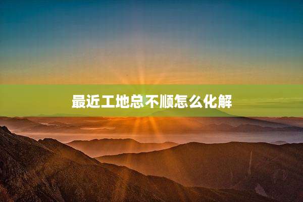 最近工地总不顺怎么化解