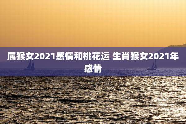 属猴女2021感情和桃花运 生肖猴女2021年感情