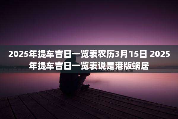 2025年提车吉日一览表农历3月15日 2025年提车吉日一览表说是港版蜗居