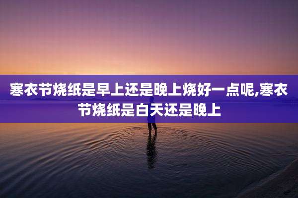 寒衣节烧纸是早上还是晚上烧好一点呢,寒衣节烧纸是白天还是晚上