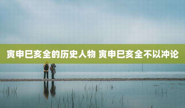 寅申巳亥全的历史人物 寅申巳亥全不以冲论