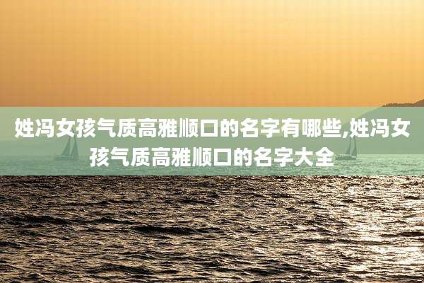 姓冯女孩气质高雅顺口的名字有哪些,姓冯女孩气质高雅顺口的名字大全