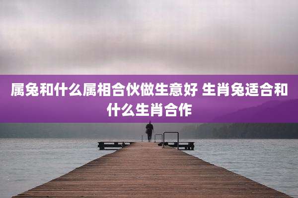 属兔和什么属相合伙做生意好 生肖兔适合和什么生肖合作