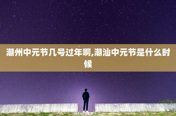 潮州中元节几号过年啊,潮汕中元节是什么时候