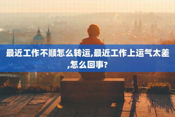 最近工作不顺怎么转运,最近工作上运气太差,怎么回事?