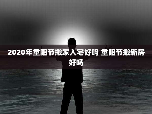 2020年重阳节搬家入宅好吗 重阳节搬新房好吗