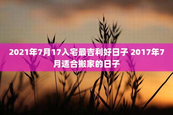 2021年7月17入宅最吉利好日子 2017年7月适合搬家的日子
