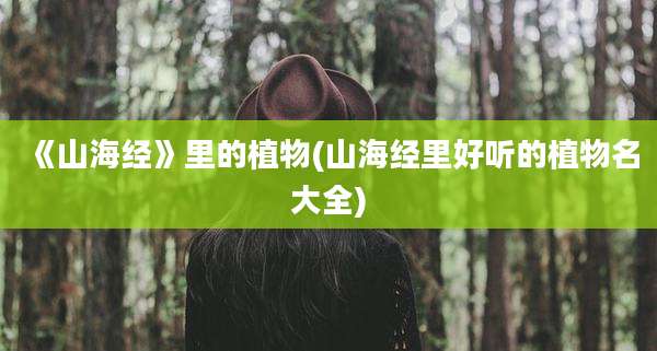 《山海经》里的植物(山海经里好听的植物名大全)