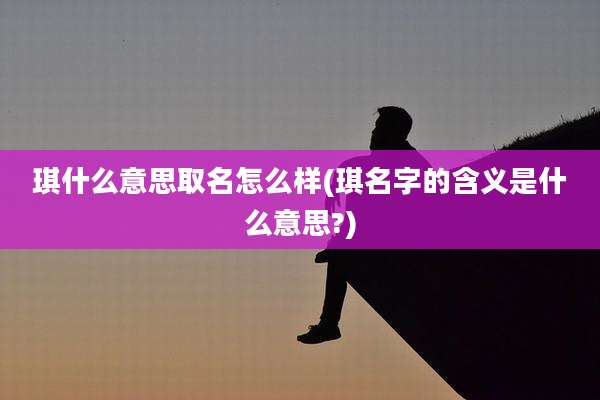 琪什么意思取名怎么样(琪名字的含义是什么意思?)