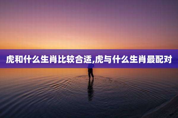 虎和什么生肖比较合适,虎与什么生肖最配对