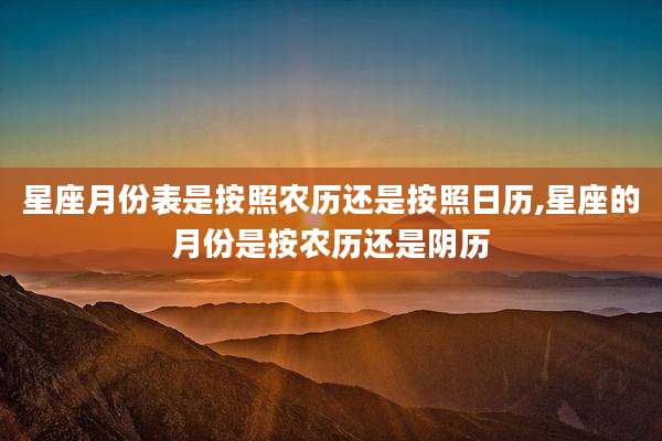 星座月份表是按照农历还是按照日历,星座的月份是按农历还是阴历
