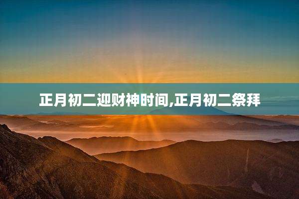 正月初二迎财神时间,正月初二祭拜