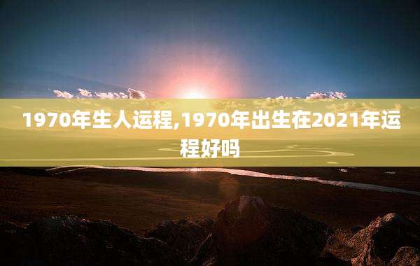 1970年生人运程,1970年出生在2021年运程好吗