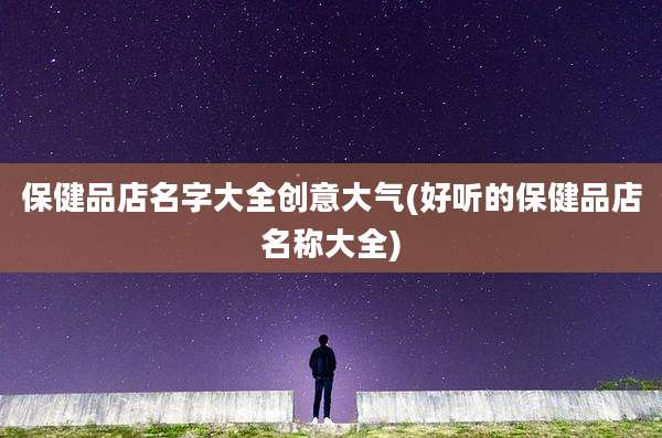 保健品店名字大全创意大气(好听的保健品店名称大全)