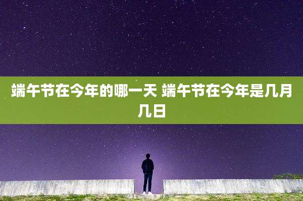 端午节在今年的哪一天 端午节在今年是几月几日