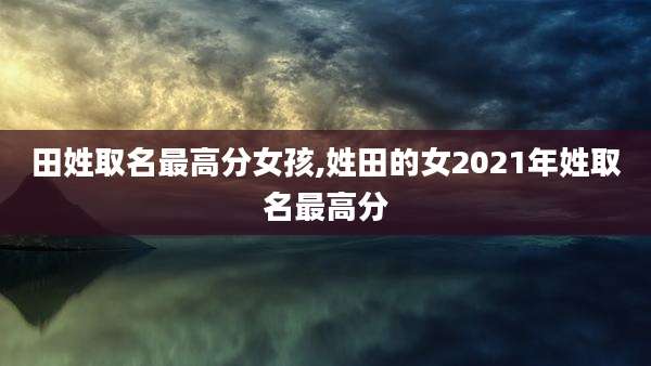 田姓取名最高分女孩,姓田的女2021年姓取名最高分