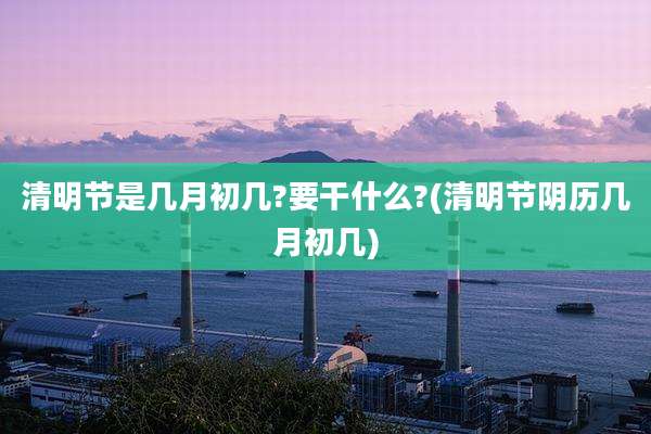 清明节是几月初几?要干什么?(清明节阴历几月初几)