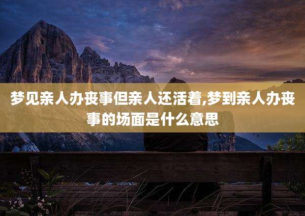 梦见亲人办丧事但亲人还活着,梦到亲人办丧事的场面是什么意思