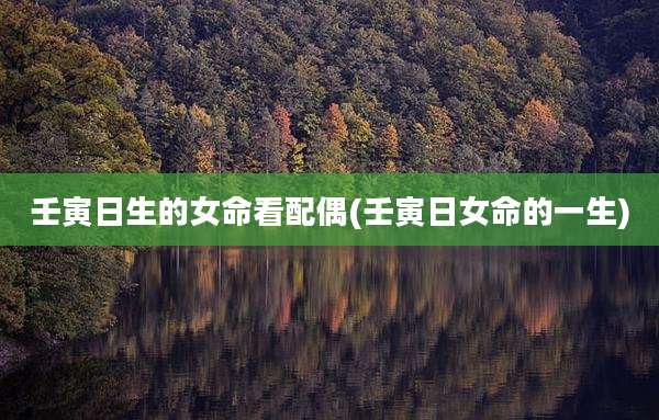 壬寅日生的女命看配偶(壬寅日女命的一生)
