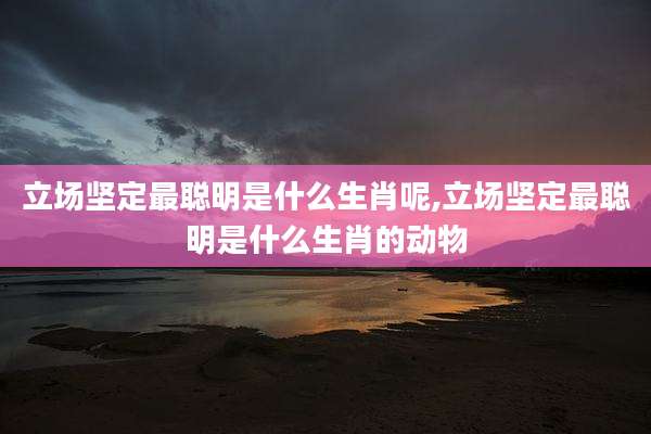 立场坚定最聪明是什么生肖呢,立场坚定最聪明是什么生肖的动物