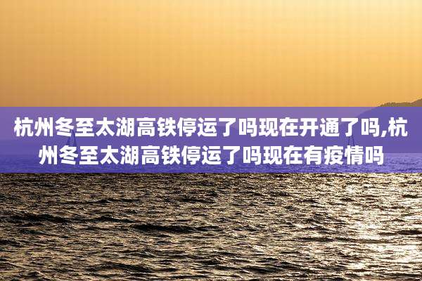 杭州冬至太湖高铁停运了吗现在开通了吗,杭州冬至太湖高铁停运了吗现在有疫情吗