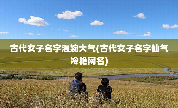古代女子名字温婉大气(古代女子名字仙气冷艳网名)