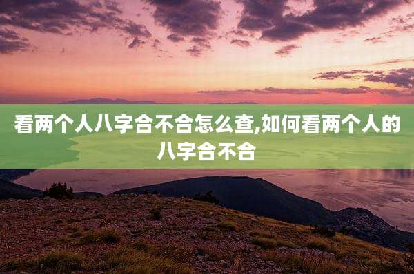 看两个人八字合不合怎么查,如何看两个人的八字合不合