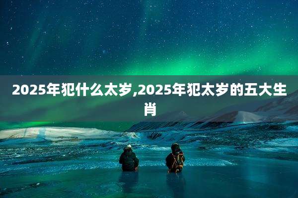 2025年犯什么太岁,2025年犯太岁的五大生肖