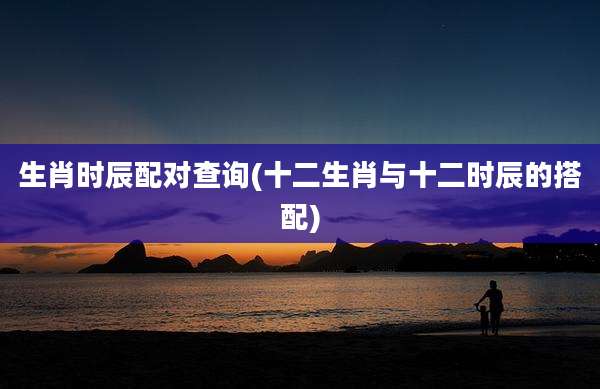 生肖时辰配对查询(十二生肖与十二时辰的搭配)