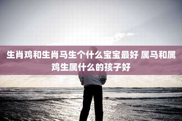 生肖鸡和生肖马生个什么宝宝最好 属马和属鸡生属什么的孩子好