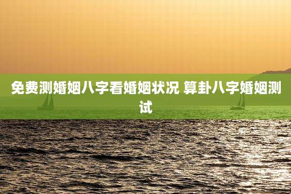 免费测婚姻八字看婚姻状况 算卦八字婚姻测试