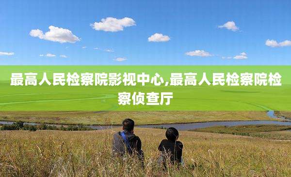 最高人民检察院影视中心,最高人民检察院检察侦查厅