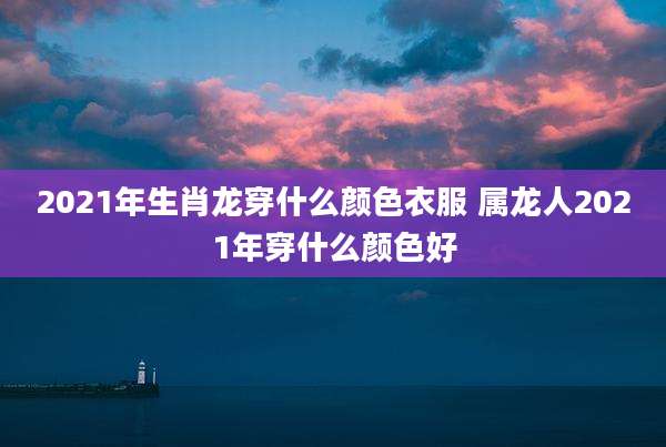 2021年生肖龙穿什么颜色衣服 属龙人2021年穿什么颜色好