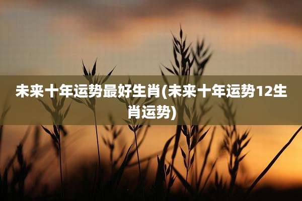 未来十年运势最好生肖(未来十年运势12生肖运势)