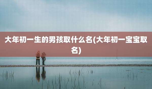 大年初一生的男孩取什么名(大年初一宝宝取名)