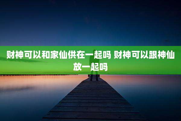 财神可以和家仙供在一起吗 财神可以跟神仙放一起吗