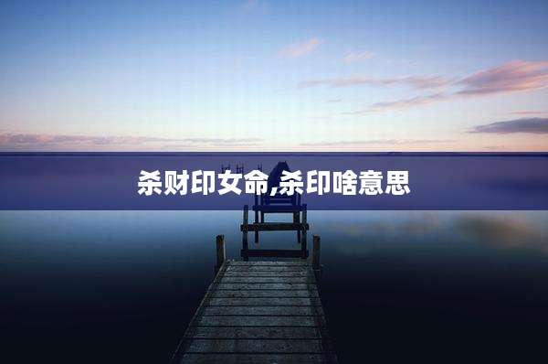 杀财印女命,杀印啥意思