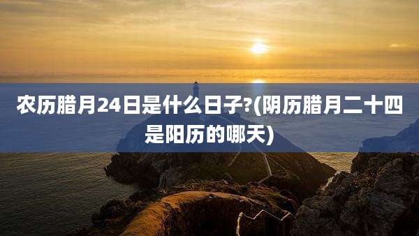 农历腊月24日是什么日子?(阴历腊月二十四是阳历的哪天)