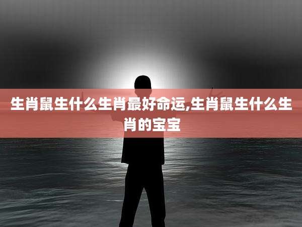 生肖鼠生什么生肖最好命运,生肖鼠生什么生肖的宝宝