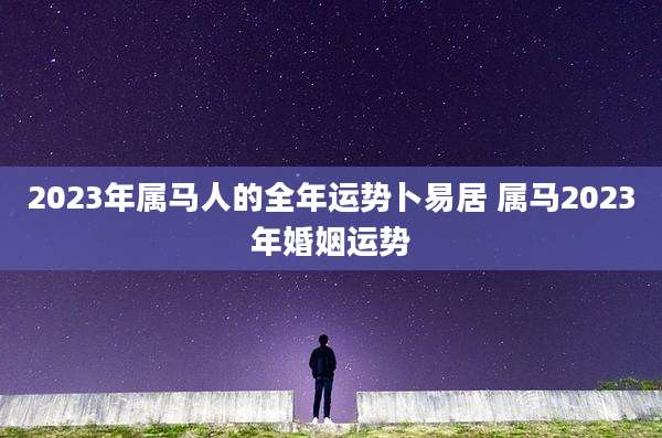 2023年属马人的全年运势卜易居 属马2023年婚姻运势